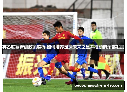 英乙联赛青训政策解析 如何培养足球未来之星并推动俱乐部发展 英乙联赛青训政策解析 如何培养足球未来之星并推动俱乐部发展
