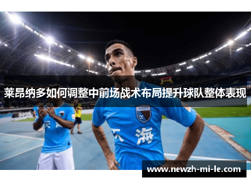 莱昂纳多如何调整中前场战术布局提升球队整体表现 莱昂纳多如何调整中前场战术布局提升球队整体表现