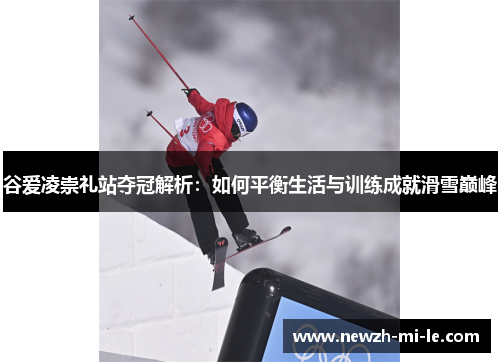谷爱凌崇礼站夺冠解析:如何平衡生活与训练成就滑雪巅峰 谷爱凌崇礼站夺冠解析:如何平衡生活与训练成就滑雪巅峰