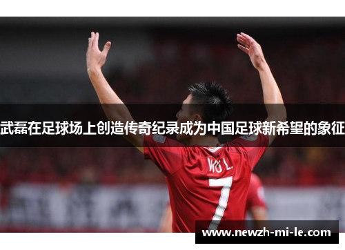 武磊在足球场上创造传奇纪录成为中国足球新希望的象征