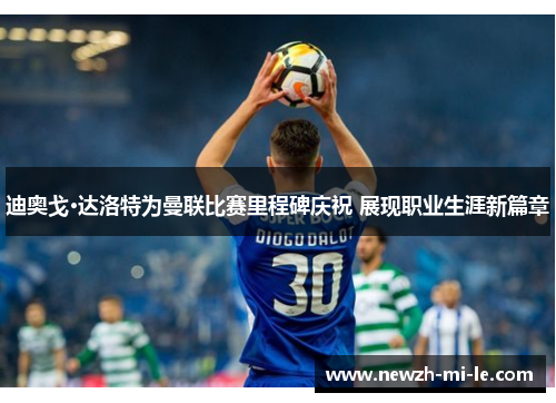 迪奥戈·达洛特为曼联比赛里程碑庆祝 展现职业生涯新篇章