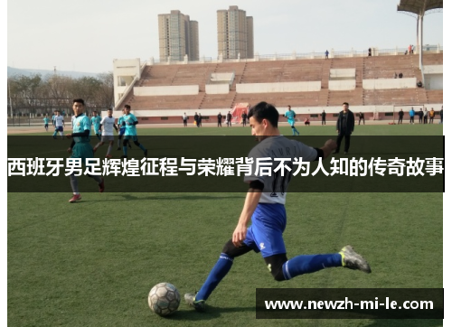 西班牙男足辉煌征程与荣耀背后不为人知的传奇故事 西班牙男足辉煌征程与荣耀背后不为人知的传奇故事