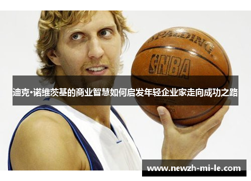 迪克·诺维茨基的商业智慧如何启发年轻企业家走向成功之路 迪克·诺维茨基的商业智慧如何启发年轻企业家走向成功之路