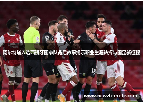 阿尔特塔入选西班牙国家队背后故事揭示职业生涯转折与国足新征程 阿尔特塔入选西班牙国家队背后故事揭示职业生涯转折与国足新征程