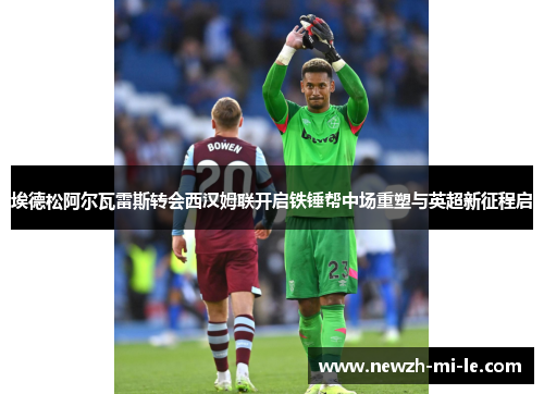 埃德松阿尔瓦雷斯转会西汉姆联开启铁锤帮中场重塑与英超新征程启