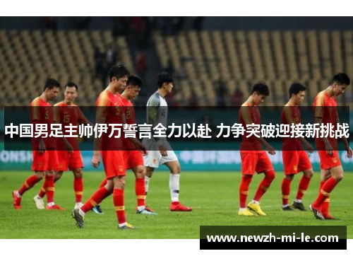 中国男足主帅伊万誓言全力以赴 力争突破迎接新挑战 中国男足主帅伊万誓言全力以赴 力争突破迎接新挑战